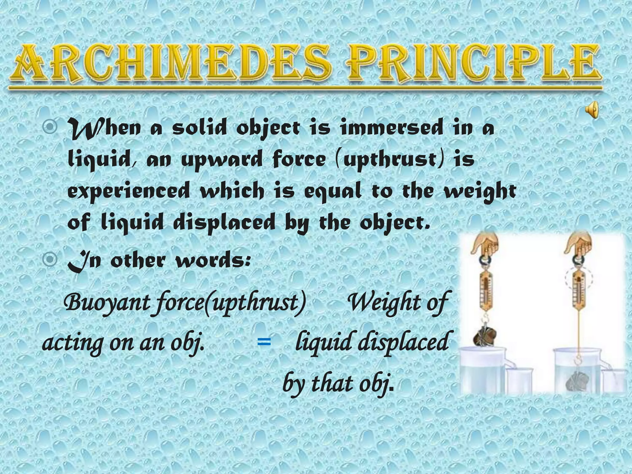 When a solid object is immersed in a
liquid, an upward force (upthrust) is
experienced which is equal to the weight
of liquid displaced by the object.
 In other words:


Buoyant force(upthrust)
Weight of
acting on an obj.
= liquid displaced
by that obj.

 