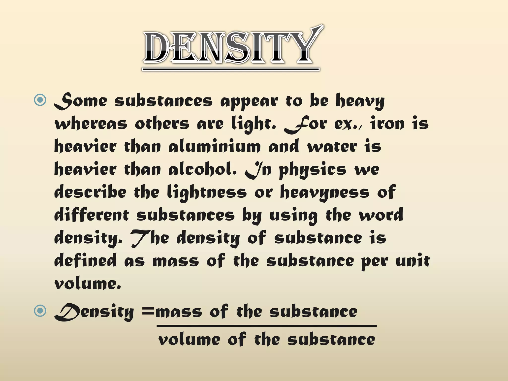 Some substances appear to be heavy
whereas others are light. For ex., iron is
heavier than aluminium and water is
heavier than alcohol. In physics we
describe the lightness or heavyness of
different substances by using the word
density. The density of substance is
defined as mass of the substance per unit
volume.
 Density =mass of the substance
volume of the substance


 