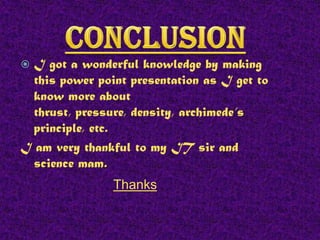 I got a wonderful knowledge by making
this power point presentation as I get to
know more about
thrust, pressure, density, archimede’s
principle, etc.
I am very thankful to my IT sir and
science mam.


Thanks

 