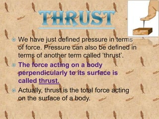 We have just defined pressure in terms
of force. Pressure can also be defined in
terms of another term called ‘thrust’.
 The force acting on a body
perpendicularly to its surface is
called thrust.
 Actually, thrust is the total force acting
on the surface of a body.


 