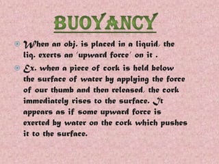 When an obj. is placed in a liquid, the
liq. exerts an ‘upward force’ on it .
 Ex. when a piece of cork is held below
the surface of water by applying the force
of our thumb and then released, the cork
immediately rises to the surface. It
appears as if some upward force is
exerted by water on the cork which pushes
it to the surface.


 