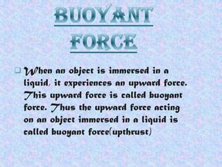  When

an object is immersed in a
liquid, it experiences an upward force.
This upward force is called buoyant
force. Thus the upward force acting
on an object immersed in a liquid is
called buoyant force(upthrust)

 