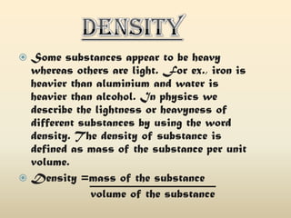 Some substances appear to be heavy
whereas others are light. For ex., iron is
heavier than aluminium and water is
heavier than alcohol. In physics we
describe the lightness or heavyness of
different substances by using the word
density. The density of substance is
defined as mass of the substance per unit
volume.
 Density =mass of the substance
volume of the substance


 