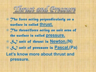 The force acting perpendicularly on a
surface is called thrust.
 The thrust/force acting on unit area of
the surface is called pressure.


 SI

unit of thrust is Newton.(N)
 SI unit of pressure is Pascal.(Pa)
Let’s know more about thrust and
pressure.

 