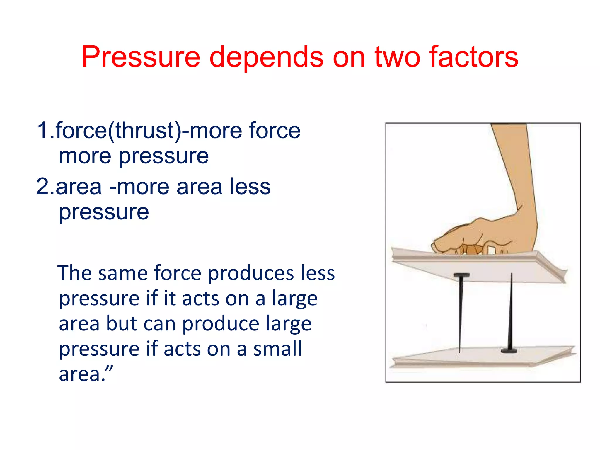 Pressure depends on two factors
1.force(thrust)-more force
more pressure
2.area -more area less
pressure
The same force produces less
pressure if it acts on a large
area but can produce large
pressure if acts on a small
area.”
 