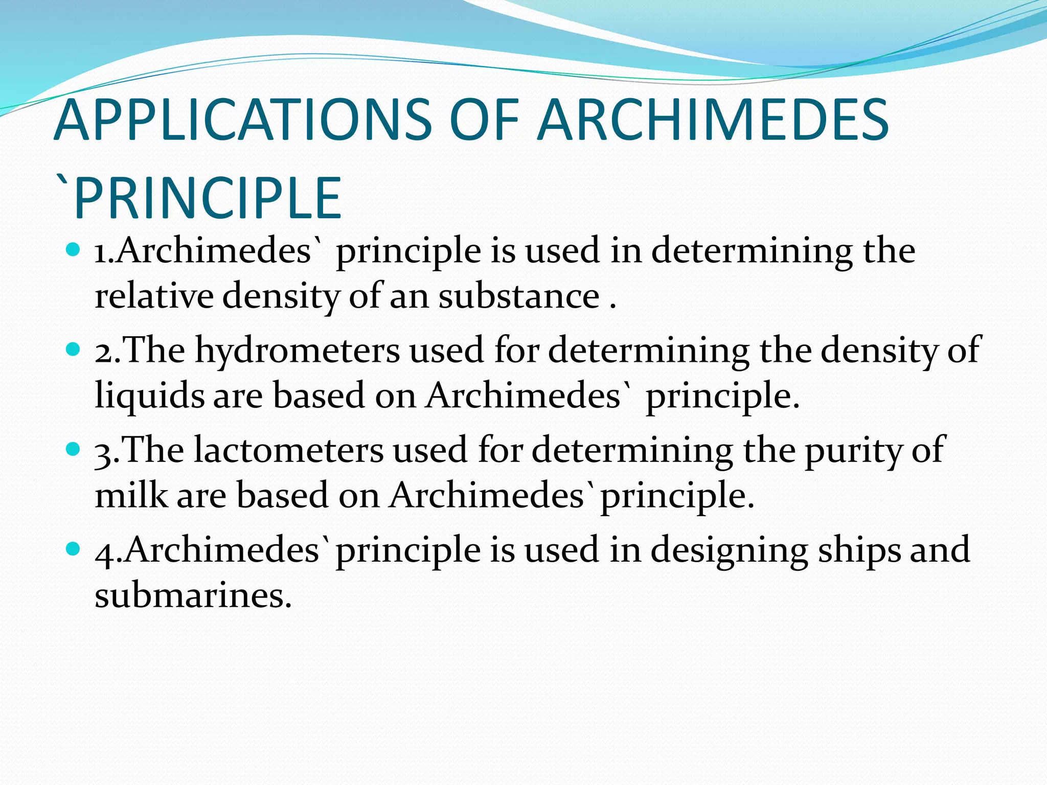 APPLICATIONS OF ARCHIMEDES
`PRINCIPLE
 1.Archimedes` principle is used in determining the
relative density of an substance .
 2.The hydrometers used for determining the density of
liquids are based on Archimedes` principle.
 3.The lactometers used for determining the purity of
milk are based on Archimedes`principle.
 4.Archimedes`principle is used in designing ships and
submarines.
 