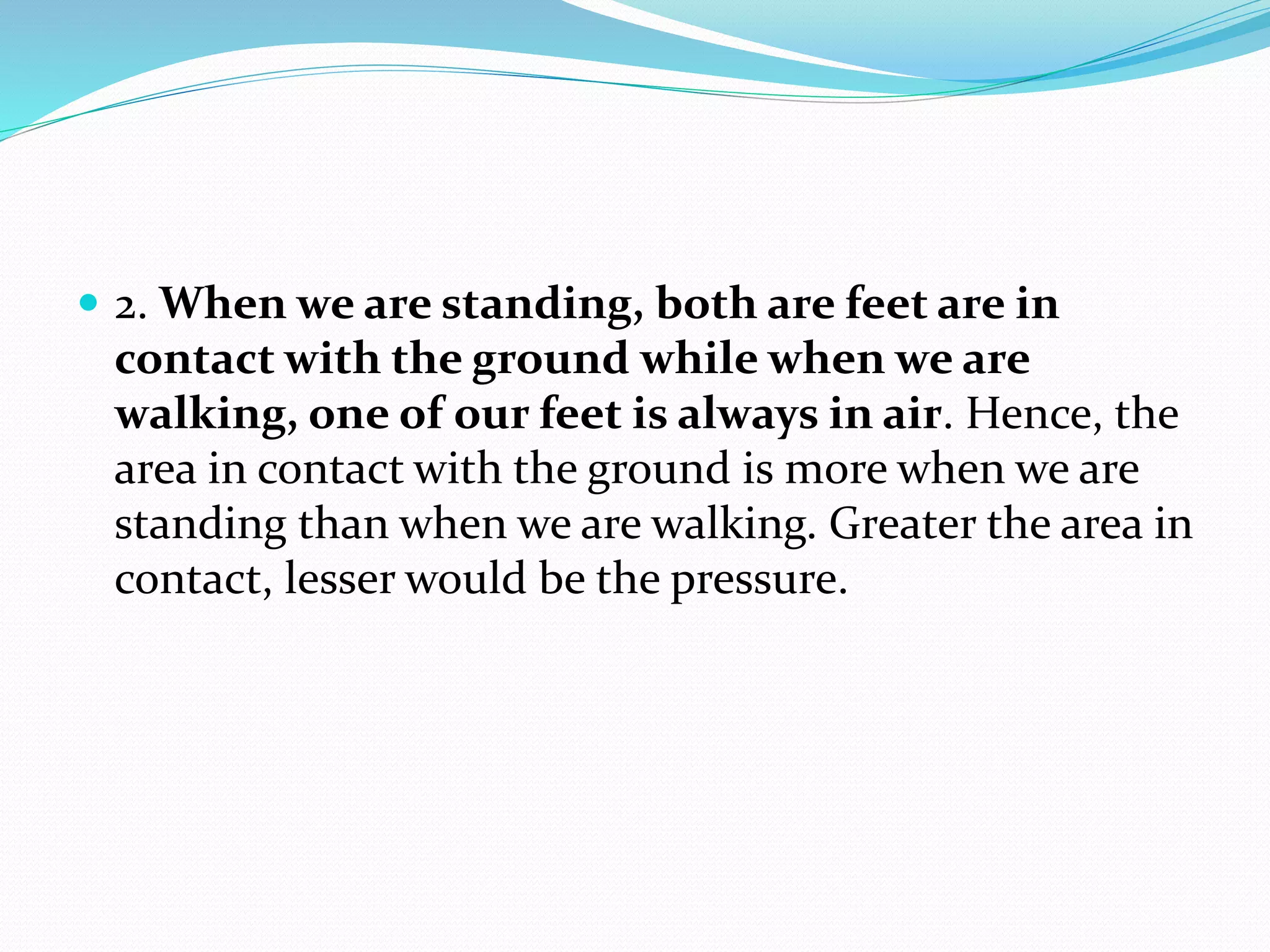  2. When we are standing, both are feet are in
contact with the ground while when we are
walking, one of our feet is always in air. Hence, the
area in contact with the ground is more when we are
standing than when we are walking. Greater the area in
contact, lesser would be the pressure.
 