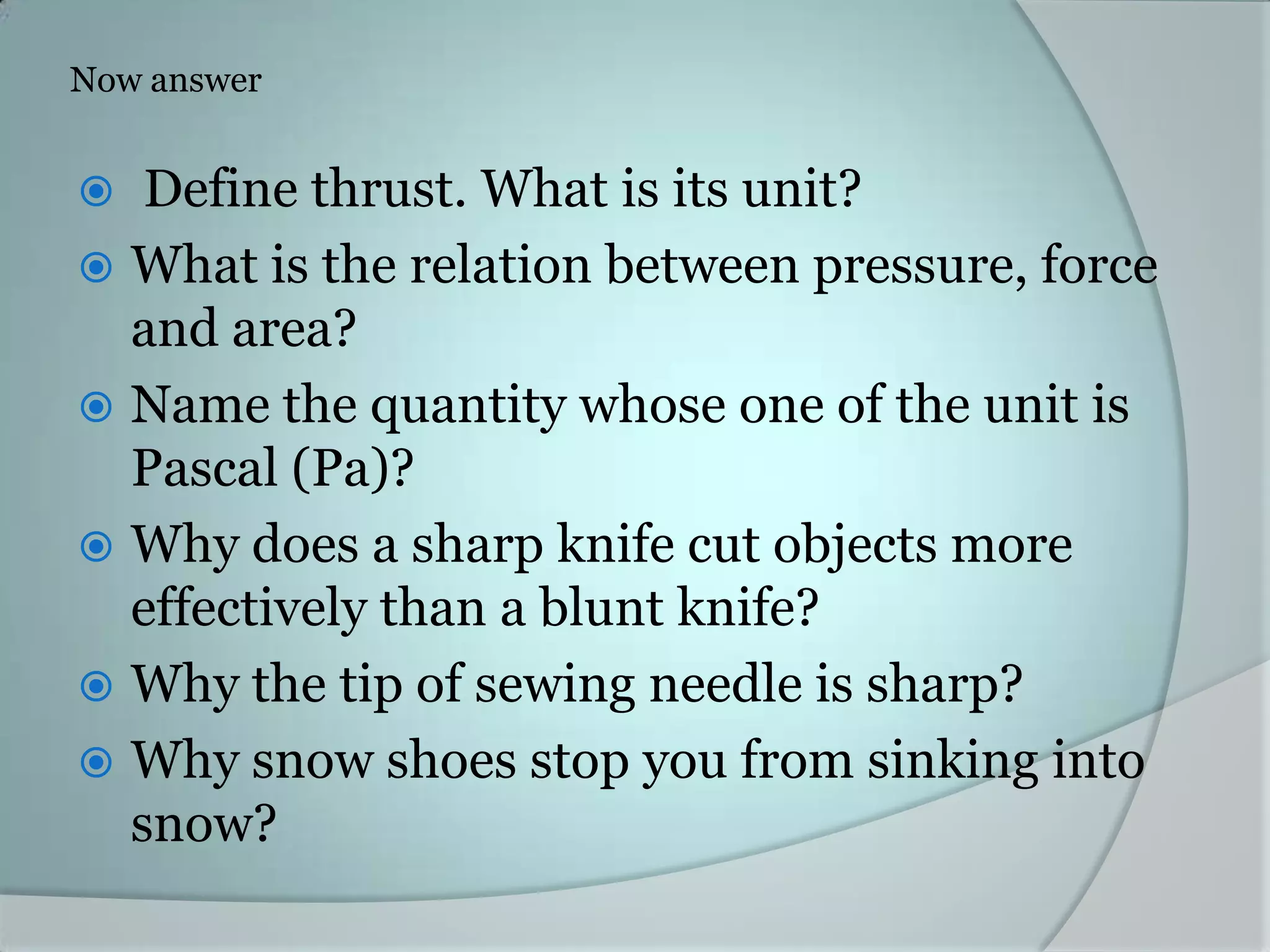 Now answer
Define thrust. What is its unit?
What is the relation between pressure, force
and area?
Name the quantity whose one of the unit is
Pascal (Pa)?
Why does a sharp knife cut objects more
effectively than a blunt knife?
Why the tip of sewing needle is sharp?
Why snow shoes stop you from sinking into
snow?