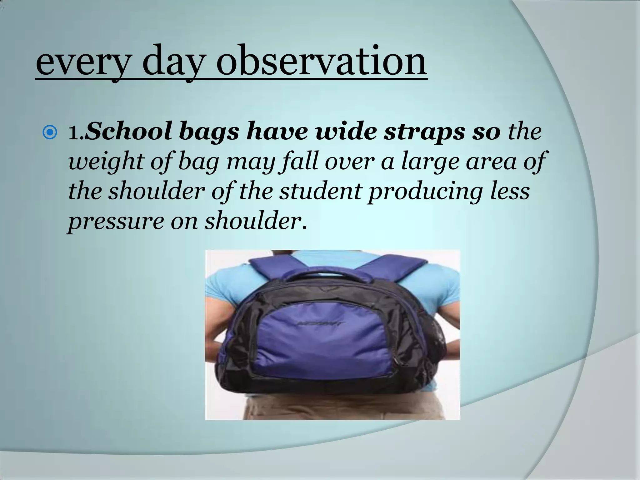 every day observation
1.School bags have wide straps so the
weight of bag may fall over a large area of
the shoulder of the student producing less
pressure on shoulder.
