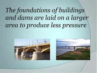 The foundations of buildings
and dams are laid on a larger
area to produce less pressure
 