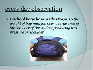 every day observation
   1.School bags have wide straps so the
    weight of bag may fall over a large area of
    the shoulder of the student producing less
    pressure on shoulder.
 
