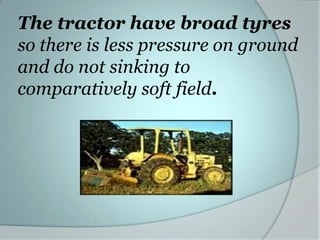 The tractor have broad tyres
so there is less pressure on ground
and do not sinking to
comparatively soft field.
 