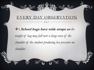 EVERY DAY OBSERVATION
1.School bags have wide straps so the
weight of bag may fall over a large area of the
shoulder of the student producing less pressure on
shoulder.
 