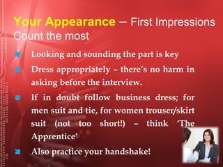 Your Appearance – First Impressions
Count the most
 Looking and sounding the part is key
 Dress appropriately – there’s no harm in
asking before the interview.
 If in doubt follow business dress; for
men suit and tie, for women trouser/skirt
suit (not too short!) – think ‘The
Apprentice’
 Also practice your handshake!
 