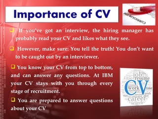  If you’ve got an interview, the hiring manager has
probably read your CV and likes what they see.
 However, make sure: You tell the truth! You don’t want
to be caught out by an interviewer.
 You know your CV from top to bottom,
and can answer any questions. At IBM
your CV stays with you through every
stage of recruitment.
 You are prepared to answer questions
about your CV
 