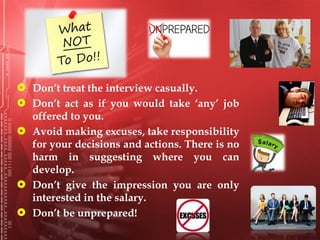  Don’t treat the interview casually.
 Don’t act as if you would take ‘any’ job
offered to you.
 Avoid making excuses, take responsibility
for your decisions and actions. There is no
harm in suggesting where you can
develop.
 Don’t give the impression you are only
interested in the salary.
 Don’t be unprepared!
 