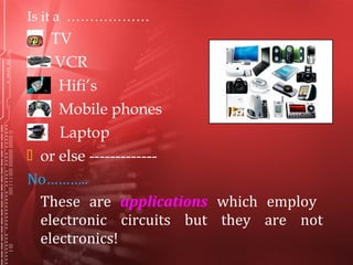 Is it a ………………
TV
VCR
Hifi’s
Mobile phones
Laptop
 or else -------------
No………..
These are applications which employ
electronic circuits but they are not
electronics!
 