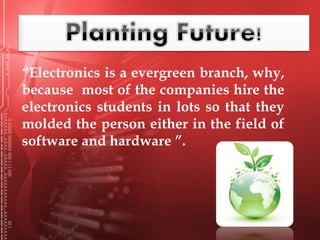 “Electronics is a evergreen branch, why,
because most of the companies hire the
electronics students in lots so that they
molded the person either in the field of
software and hardware ”.
 