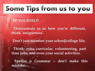  BE YOURSELF!
 Demonstrate to us how you’re different,
think ‘uniqueness’.
 Don’t just mention your school/college life.
 Think: extra curricular, volunteering, part
time jobs, and even your social activities.
 Spellin n Grammar – don’t make this
mistake.
 