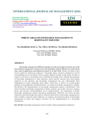International Journal of Management (IJM), ISSN 0976 – 6502(Print), ISSN 0976 -
6510(Online), Volume 4, Issue 3, May- June (2013)
170
THRUST AREAS OF KNOWLEDGE MANAGEMENT IN
HOSPITALITY INDUSTRY
1
Ms. SHAHEEDA BANU S., 2
Ms. VIDYA MUTHYAL, 3
Ms. BHARATHI DESAI
1
Associate Proffessor, RYMEC, Bellary
2
Asst. Prof. RYMEC, Bellary
3
Asst. Prof. RYMEC, Bellary
ABSTRACT
Knowledge management (KM) has emerged over the last decade to become one of the
most debated management concepts, but in the hospitality industry KM has not achieved the
same scale of applications and empirical research as in other ﬁelds. Hotels can improve their
service quality by enhancing employees` knowledge about customer's preferences and the
corresponding service procedures. Service quality depends strongly on the ability of hotels to
acquire, to develop, to accumulate and to distribute knowledge assets. Despite the popularity
of knowledge management in other industries, hotels specific concerns have been hugely
neglected in the literature and knowledge management has just rudimentarily been
implemented in hotels. Especially hotel chains, which have to deliver an overall quality
standard in geographically distributed hotels, can exploit knowledge management's benefits.
Nevertheless, the implementation of knowledge management requires considerations. This
article describes knowledge management in hotels, presents case-studies and gives strategic
advice and structure recommendations for its implementation. An examination of hotels'
knowledge management requires theoretical underpinning. Therefore, this article provides
reflections about knowledge and analyzes different dimensions of knowledge management in
hotels. Further, it presents major influences on strategic and structural aspects of knowledge
management in hotels and suggests structures for the implementation of a knowledge
management.
Key Words: knowledge management, Service quality, Hotel management, Employees
INTERNATIONAL JOURNAL OF MANAGEMENT (IJM)
ISSN 0976-6502 (Print)
ISSN 0976-6510 (Online)
Volume 4, Issue 3, (May - June 2013), pp. 170-176
© IAEME: www.iaeme.com/ijm.asp
Journal Impact Factor (2013): 6.9071 (Calculated by GISI)
www.jifactor.com
IJM
© I A E M E
 