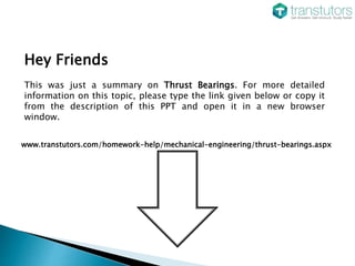 Hey Friends
This was just a summary on Thrust Bearings. For more detailed
information on this topic, please type the link given below or copy it
from the description of this PPT and open it in a new browser
window.
www.transtutors.com/homework-help/mechanical-engineering/thrust-bearings.aspx
 