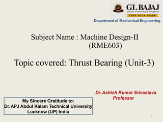 Department of Mechanical Engineering
Subject Name : Machine Design-II
(RME603)
Topic covered: Thrust Bearing (Unit-3)
Dr. Ashish Kumar Srivastava
Professor
My Sincere Gratitude to:
Dr. APJ Abdul Kalam Technical University
Lucknow (UP) India
1
 