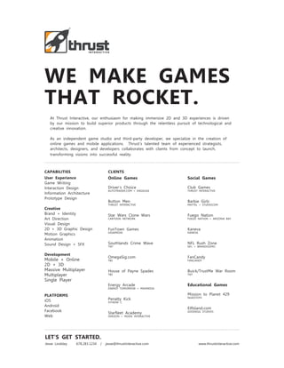 WE MAKE GAMES
THAT ROCKET.
   At Thrust Interactive, our enthusiasm for making immersive 2D and 3D experiences is driven
   by our mission to build superior products through the relentless pursuit of technological and
   creative innovation.

   As an independent game studio and third-party developer, we specialize in the creation of
   online games and mobile applications. Thrust’s talented team of experienced strategists,
   architects, designers, and developers collaborates with clients from concept to launch,
   transforming visions into successful reality.



CAPABILITIES                         CLIENTS
User Experience                      Online Games                        Social Games
Game Writing
Interaction Design                   Driver’s Choice                     Club Games
                                     AUTOTRADER.COM + ENGAUGE            THRUST INTERACTIVE
Information Architecture
Prototype Design
                                     Button Men                          Barbie Girls
                                     THRUST INTERACTIVE                  MATTEL + STUDIOCOM
Creative
Brand + Identity                     Star Wars Clone Wars                Fuego Nation
Art Direction                        CARTOON NETWORK                     FUEGO NATION + ARIZONA BAY

Visual Design
2D + 3D Graphic Design               FunTown Games                       Kaneva
                                     GIGAMEDIA                           KANEVA
Motion Graphics
Animation
Sound Design + SFX                   Southlands Crime Wave               NFL Rush Zone
                                     TNT                                 NFL + BRANDISSIMO


Development
                                     OmegaSig.com                        FanCandy
Mobile + Online                      TBS                                 FANCANDY
2D + 3D
Massive Multiplayer                  House of Payne Spades               Buick/TrustMe War Room
Multiplayer                          TBS                                 TNT

Single Player
                                     Energy Arcade                       Educational Games
                                     ENERGY TOMORROW + MAXMEDIA

PLATFORMS                                                                Mission to Planet 429
                                                                         NUKOTOYS
iOS                                  Penalty Kick
                                     VITAENE C
Android
                                                                         ElfIsland.com
Facebook                                                                 GOODEGG STUDIOS
                                     Starfleet Academy
Web                                  VERIZON + MOXIE INTERACTIVE




LET’S GET STARTED.
Jesse Lindsley   678.283.1234   /   jesse@thrustinteractive.com                   www.thrustinteractive.com
 
