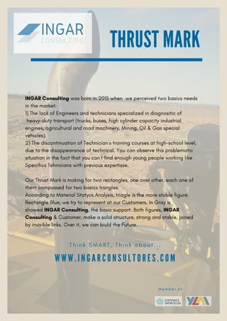 INGAR Consulting was born in 2015 when we perceived two basics needs
in the market:
1) The lack of Engineers and technicians specialized in diagnositic of
heavy-duty transport (trucks, buses, high cylinder capacity industrial
engines, agricultural and road machinery, Mining, Oil & Gas special
vehicles).
2) The discontinuation of Technician´s training courses at high-school level,
due to the disappearance of technical, You can observe this problematic
situation in the fact that you can´t find enough young people working like
Specifics Tehnicians with previous expertisse.
Our Thrust Mark is making for two rectangles, one over other, each one of
them compossed for two basics trangles.
According to Material Statycs Analysis, triagle is the more stable figure.
Rectangle Blue, we try to represent at our Customers. In Gray is
showed INGAR Consulting, the basic support. Both figures, INGAR
Consulting & Customer, make a solid structure, strong and stable, joined
by invisible links. Over it, we can biuld the Future.
THRUST MARK
W W W . I N G A R C O N S U L T O R E S . C O M
T h i n k S M A R T , T h i n k a b o u t . . .
M e m b e r o f :
 