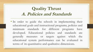 Quality Thrust
A. Policies and Standards
• In order to guide the schools in implementing their
educational goals and instructional programs, policies and
minimum standards for different programs have
developed. Educational policies and standards are
generally measures or targets against which the
educational system performance can be evaluated in
terms of its quantitative and qualitative dimensions.
 