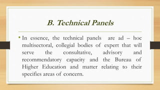 B. Technical Panels
• In essence, the technical panels are ad – hoc
multisectoral, collegial bodies of expert that will
serve the consultative, advisory and
recommendatory capacity and the Bureau of
Higher Education and matter relating to their
specifies areas of concern.
 