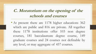 C. Moratorium on the opening of the
schools and courses
• At present there are 1178 higher educations 362
which are public and 816 are private. All together
these 1178 institutions offer 103 non degree
courses, 181 baccalaureate degree course, 149
graduate courses and 24 courses not definable by
any level, or may aggregate of 457 courses.
 