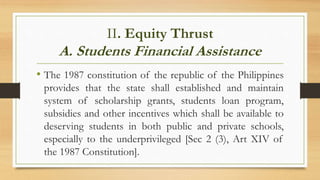 II. Equity Thrust
A. Students Financial Assistance
• The 1987 constitution of the republic of the Philippines
provides that the state shall established and maintain
system of scholarship grants, students loan program,
subsidies and other incentives which shall be available to
deserving students in both public and private schools,
especially to the underprivileged [Sec 2 (3), Art XIV of
the 1987 Constitution].
 