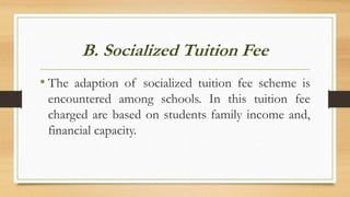 B. Socialized Tuition Fee
• The adaption of socialized tuition fee scheme is
encountered among schools. In this tuition fee
charged are based on students family income and,
financial capacity.
 