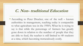 C. Non- traditional Education
• According to Peter Drucker, one of the well – known
authorities in management, teaching today is comparable
to what agriculture was in the 1950’s. What he is trying to
say is that while the percentage of farmers has greatly
gone down in relation to the number of people that they
are able to feed, the teacher is still limited to 40 students
at a time, which becoming tremendously costly.
 