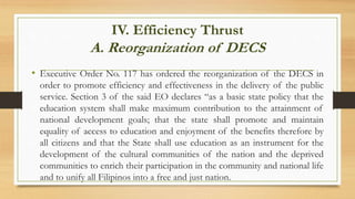 IV. Efficiency Thrust
A. Reorganization of DECS
• Executive Order No. 117 has ordered the reorganization of the DECS in
order to promote efficiency and effectiveness in the delivery of the public
service. Section 3 of the said EO declares “as a basic state policy that the
education system shall make maximum contribution to the attainment of
national development goals; that the state shall promote and maintain
equality of access to education and enjoyment of the benefits therefore by
all citizens and that the State shall use education as an instrument for the
development of the cultural communities of the nation and the deprived
communities to enrich their participation in the community and national life
and to unify all Filipinos into a free and just nation.
 