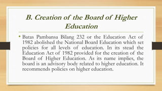 B. Creation of the Board of Higher
Education
• Batas Pambansa Bilang 232 or the Education Act of
1982 abolished the National Board Education which set
policies for all levels of education. In its stead the
Education Act of 1982 provided for the creation of the
Board of Higher Education. As its name implies, the
board is an advisory body related to higher education. It
recommends policies on higher education.
 
