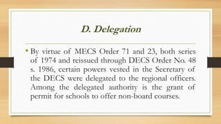 D. Delegation
• By virtue of MECS Order 71 and 23, both series
of 1974 and reissued through DECS Order No. 48
s. 1986, certain powers vested in the Secretary of
the DECS were delegated to the regional officers.
Among the delegated authority is the grant of
permit for schools to offer non-board courses.
 