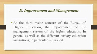 E. Improvement and Management
• As the third major concern of the Bureau of
Higher Education, the improvement of the
management system of the higher education. In
general as well as the different tertiary education
institutions, in particular is pursued.
 