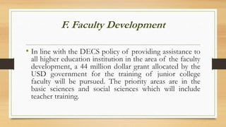 F. Faculty Development
• In line with the DECS policy of providing assistance to
all higher education institution in the area of the faculty
development, a 44 million dollar grant allocated by the
USD government for the training of junior college
faculty will be pursued. The priority areas are in the
basic sciences and social sciences which will include
teacher training.
 
