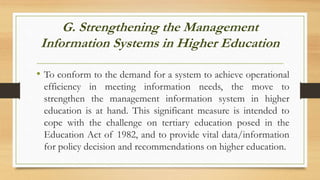 G. Strengthening the Management
Information Systems in Higher Education
• To conform to the demand for a system to achieve operational
efficiency in meeting information needs, the move to
strengthen the management information system in higher
education is at hand. This significant measure is intended to
cope with the challenge on tertiary education posed in the
Education Act of 1982, and to provide vital data/information
for policy decision and recommendations on higher education.
 