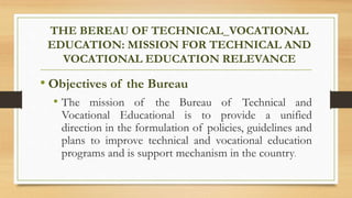 THE BEREAU OF TECHNICAL_VOCATIONAL
EDUCATION: MISSION FOR TECHNICAL AND
VOCATIONAL EDUCATION RELEVANCE
• Objectives of the Bureau
• The mission of the Bureau of Technical and
Vocational Educational is to provide a unified
direction in the formulation of policies, guidelines and
plans to improve technical and vocational education
programs and is support mechanism in the country.
 