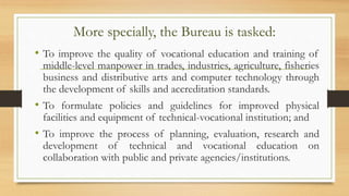 More specially, the Bureau is tasked:
• To improve the quality of vocational education and training of
middle-level manpower in trades, industries, agriculture, fisheries
business and distributive arts and computer technology through
the development of skills and accreditation standards.
• To formulate policies and guidelines for improved physical
facilities and equipment of technical-vocational institution; and
• To improve the process of planning, evaluation, research and
development of technical and vocational education on
collaboration with public and private agencies/institutions.
 