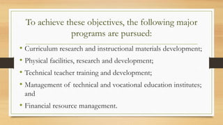 To achieve these objectives, the following major
programs are pursued:
• Curriculum research and instructional materials development;
• Physical facilities, research and development;
• Technical teacher training and development;
• Management of technical and vocational education institutes;
and
• Financial resource management.
 