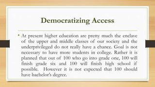 Democratizing Access
• At present higher education are pretty much the enclave
of the upper and middle classes of our society and the
underprivileged do not really have a chance. Goal is not
necessary to have more students in college. Rather it is
planned that out of 100 who go into grade one, 100 will
finish grade six and 100 will finish high school if
possible. However it is not expected that 100 should
have bachelor’s degree.
 