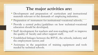 The major activities are:
• Development and preparation of curriculum and instructional
materials relevant to the demands of employing industries;
• Preparation of instrument for institutional-vocational schools;
• Provide a central policy/guidelines on how technical-vocational
education should be developed;
• Staff development for teachers and non-teaching staff to improve
the quality of faculty and other support staff;
• Established linkages between the BTVE, the schools, industry and
the employment sector; and
• Assistance in the acquisition of training equipment and tools
needed by technical schools.
 