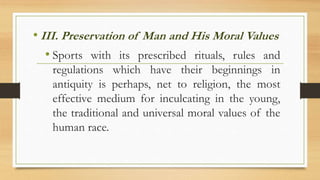 • III. Preservation of Man and His Moral Values
• Sports with its prescribed rituals, rules and
regulations which have their beginnings in
antiquity is perhaps, net to religion, the most
effective medium for inculcating in the young,
the traditional and universal moral values of the
human race.
 