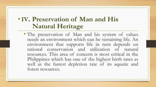 • IV. Preservation of Man and His
Natural Heritage
• The preservation of Man and his system of values
needs an environment which can be sustaining life. An
environment that supports life in turn depends on
rational conservation and utilization of natural
resources. This area of concern is most critical in the
Philippines which has one of the highest birth rates as
well as the fastest depletion rate of its aquatic and
forest resources.
 
