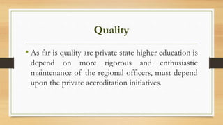 Quality
• As far is quality are private state higher education is
depend on more rigorous and enthusiastic
maintenance of the regional officers, must depend
upon the private accreditation initiatives.
 