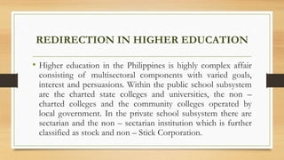 REDIRECTION IN HIGHER EDUCATION
• Higher education in the Philippines is highly complex affair
consisting of multisectoral components with varied goals,
interest and persuasions. Within the public school subsystem
are the charted state colleges and universities, the non –
charted colleges and the community colleges operated by
local government. In the private school subsystem there are
sectarian and the non – sectarian institution which is further
classified as stock and non – Stick Corporation.
 