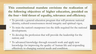 This constitutional mandate envisions the realization of
the following objectives of higher education, presided on
the four – fold thrust of equality, relevance and efficiency.
• To provide a general education program that will promote national
identity, cultural consciousness moral integrity and spiritual vigor,
• To train the nation’s manpower ion the skills required for the national
development;
• To develop the profession that will provide the leadership for the
nation; and
• To advanced knowledge through research work and apply new
knowledge for improving the quality of human life and responding
effectively to changing societal needs and condition.
 